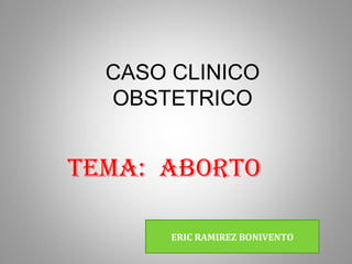 CASO CLINICO
  OBSTETRICO


TEMA: ABORTO

       ERIC RAMIREZ BONIVENTO
 