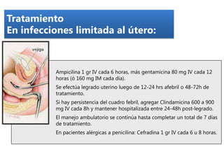 Tratamiento
En infecciones limitada al útero:

Ampicilina 1 gr IV cada 6 horas, más gentamicina 80 mg IV cada 12
horas (ó 160 mg IM cada día).
Se efectúa legrado uterino luego de 12-24 hrs afebril o 48-72h de
tratamiento.

Si hay persistencia del cuadro febril, agregar Clindamicina 600 a 900
mg IV cada 8h y mantener hospitalizada entre 24-48h post-legrado.
El manejo ambulatorio se continúa hasta completar un total de 7 días
de tratamiento.
En pacientes alérgicas a penicilina: Cefradina 1 gr IV cada 6 u 8 horas.

 