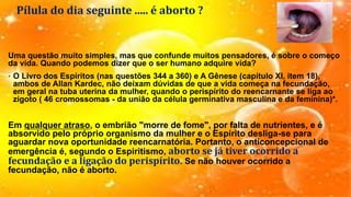 Pílula do dia seguinte ..... é aborto ?
Uma questão muito simples, mas que confunde muitos pensadores, é sobre o começo
da vida. Quando podemos dizer que o ser humano adquire vida?
• O Livro dos Espíritos (nas questões 344 a 360) e A Gênese (capítulo XI, item 18),
ambos de Allan Kardec, não deixam dúvidas de que a vida começa na fecundação,
em geral na tuba uterina da mulher, quando o perispírito do reencarnante se liga ao
zigoto ( 46 cromossomas - da união da célula germinativa masculina e da feminina)*.
Em qualquer atraso, o embrião "morre de fome", por falta de nutrientes, e é
absorvido pelo próprio organismo da mulher e o Espírito desliga-se para
aguardar nova oportunidade reencarnatória. Portanto, o anticoncepcional de
emergência é, segundo o Espiritismo, aborto se já tiver ocorrido a
fecundação e a ligação do perispírito. Se não houver ocorrido a
fecundação, não é aborto.
 