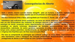 Consequências do Aborto
• Após o aborto, mesmo quando mesmo abrigado pela Lei humana, o Espírito rejeitado pode
voltar-se contra a mãe e todos aqueles que se envolveram na interrupção da gravidez.
• Daí dizer Emmanuel (Vida e Sexo, psicografado por Francisco C. Xavier, cap. 17, ed. FEB):
“Admitimos seja suficiente breve meditação, em torno do aborto delituoso, para reconhecermos
nele um dos fornecedores das moléstias de etiologia obscura e das obsessões catalogáveis na
patologia da mente, ocupando vastos departamentos de hospitais e prisões”. Mulher e homem
cumplices no aborto criminoso desajustam as energias psicossomáticas com intenso
desequilíbrio, sobretudo, do centro genésico, semeando na própria alma males que surgirão a
tempo certo, porque assimilam, inevitavelmente, as vibrações de angústia e desespero, de revolta
e vingança dos Espíritos que a lei lhes reservava para filhos.
• Por isso se compreende as patologias que poderão emergir no corpo físico, especialmente na
área reprodutora, como o desaguar das energias perispirituais desestruturadas, convidando o
protagonista do aborto a rearmonizar-se com a própria consciência.
 