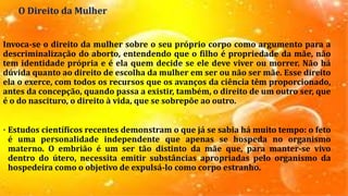 O Direito da Mulher
Invoca-se o direito da mulher sobre o seu próprio corpo como argumento para a
descriminalização do aborto, entendendo que o filho é propriedade da mãe, não
tem identidade própria e é ela quem decide se ele deve viver ou morrer. Não há
dúvida quanto ao direito de escolha da mulher em ser ou não ser mãe. Esse direito
ela o exerce, com todos os recursos que os avanços da ciência têm proporcionado,
antes da concepção, quando passa a existir, também, o direito de um outro ser, que
é o do nascituro, o direito à vida, que se sobrepõe ao outro.
• Estudos científicos recentes demonstram o que já se sabia há muito tempo: o feto
é uma personalidade independente que apenas se hospeda no organismo
materno. O embrião é um ser tão distinto da mãe que, para manter-se vivo
dentro do útero, necessita emitir substâncias apropriadas pelo organismo da
hospedeira como o objetivo de expulsá-lo como corpo estranho.
 
