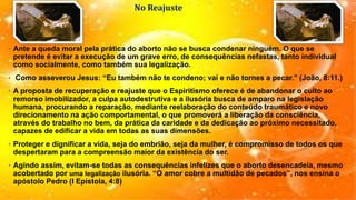 No Reajuste
• Ante a queda moral pela prática do aborto não se busca condenar ninguém. O que se
pretende é evitar a execução de um grave erro, de consequências nefastas, tanto individual
como socialmente, como também sua legalização.
• Como asseverou Jesus: “Eu também não te condeno; vai e não tornes a pecar.” (João, 8:11.)
• A proposta de recuperação e reajuste que o Espiritismo oferece é de abandonar o culto ao
remorso imobilizador, a culpa autodestrutiva e a ilusória busca de amparo na legislação
humana, procurando a reparação, mediante reelaboração do conteúdo traumático e novo
direcionamento na ação comportamental, o que promoverá a liberação da consciência,
através do trabalho no bem, da prática da caridade e da dedicação ao próximo necessitado,
capazes de edificar a vida em todas as suas dimensões.
• Proteger e dignificar a vida, seja do embrião, seja da mulher, é compromisso de todos os que
despertaram para a compreensão maior da existência do ser.
• Agindo assim, evitam-se todas as consequências infelizes que o aborto desencadeia, mesmo
acobertado por uma legalização ilusória. “O amor cobre a multidão de pecados”, nos ensina o
apóstolo Pedro (I Epístola, 4:8)
 