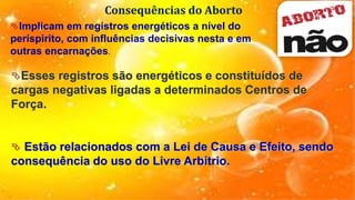 Consequências do Aborto
Implicam em registros energéticos a nível do
períspirito, com influências decisivas nesta e em
outras encarnações.
Esses registros são energéticos e constituídos de
cargas negativas ligadas a determinados Centros de
Força.
 Estão relacionados com a Lei de Causa e Efeito, sendo
consequência do uso do Livre Arbítrio.
 