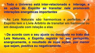 Todo o Universo está inter-relacionado e interage, e
as ações do Espírito ao transitar nele promovem
interações energéticas importantes
As Leis Naturais são harmonicas e perfeitas, e o
Espírito tem o Livre Arbítrio de transitar em harmonia ou
em desajuste com relação a elas
De acordo com o seu ajuste ou desajuste no trato das
Leis Naturais, o Espírito registra no seu perispírito,
energicamente, o resultado de suas ações, por menor
que sejam, positiva ou negativamente.
 