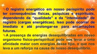 O registro energético em nosso perispírito pode
ter consequências físicas, psíquicas e espirituais,
dependendo da “qualidade” e da “intensidade” de
registro (cargas energéticas). Isso pode ocorrer de
imediato e até prolongar-se para encarnações
futuras.
A presença de energias desequilibradas em nosso
organismo físico-perispiritual pode nos levar a uma
afinidade maior com energias desse tipo, o que nos
leva a um reforço na causa de nosso desequilíbrio.
 