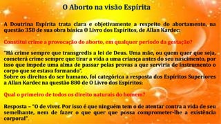 O Aborto na visão Espírita
A Doutrina Espírita trata clara e objetivamente a respeito do abortamento, na
questão 358 de sua obra básica O Livro dos Espíritos, de Allan Kardec:
Constitui crime a provocação do aborto, em qualquer período da gestação?
“Há crime sempre que transgredis a lei de Deus. Uma mãe, ou quem quer que seja,
cometerá crime sempre que tirar a vida a uma criança antes do seu nascimento, por
isso que impede uma alma de passar pelas provas a que serviria de instrumento o
corpo que se estava formando”.
Sobre os direitos do ser humano, foi categórica a resposta dos Espíritos Superiores
a Allan Kardec na questão 880 de O Livro dos Espíritos:
Qual o primeiro de todos os direito naturais do homem?
Resposta – “O de viver. Por isso é que ninguém tem o de atentar contra a vida de seu
semelhante, nem de fazer o que quer que possa comprometer-lhe a existência
corporal”.
 