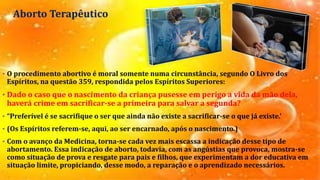 Aborto Terapêutico
• O procedimento abortivo é moral somente numa circunstância, segundo O Livro dos
Espíritos, na questão 359, respondida pelos Espíritos Superiores:
• Dado o caso que o nascimento da criança pusesse em perigo a vida da mão dela,
haverá crime em sacrificar-se a primeira para salvar a segunda?
• “Preferível é se sacrifique o ser que ainda não existe a sacrificar-se o que já existe.’
• (Os Espíritos referem-se, aqui, ao ser encarnado, após o nascimento.)
• Com o avanço da Medicina, torna-se cada vez mais escassa a indicação desse tipo de
abortamento. Essa indicação de aborto, todavia, com as angústias que provoca, mostra-se
como situação de prova e resgate para pais e filhos, que experimentam a dor educativa em
situação limite, propiciando, desse modo, a reparação e o aprendizado necessários.
 