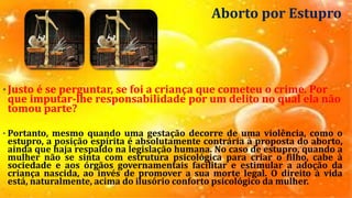 Aborto por Estupro
•Justo é se perguntar, se foi a criança que cometeu o crime. Por
que imputar-lhe responsabilidade por um delito no qual ela não
tomou parte?
• Portanto, mesmo quando uma gestação decorre de uma violência, como o
estupro, a posição espírita é absolutamente contrária à proposta do aborto,
ainda que haja respaldo na legislação humana. No caso de estupro, quando a
mulher não se sinta com estrutura psicológica para criar o filho, cabe à
sociedade e aos órgãos governamentais facilitar e estimular a adoção da
criança nascida, ao invés de promover a sua morte legal. O direito à vida
está, naturalmente, acima do ilusório conforto psicológico da mulher.
 
