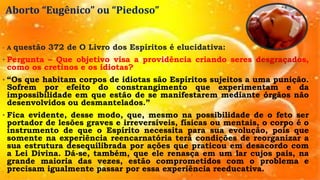 Aborto “Eugênico” ou “Piedoso”
• A questão 372 de O Livro dos Espíritos é elucidativa:
• Pergunta – Que objetivo visa a providência criando seres desgraçados,
como os cretinos e os idiotas?
• “Os que habitam corpos de idiotas são Espíritos sujeitos a uma punição.
Sofrem por efeito do constrangimento que experimentam e da
impossibilidade em que estão de se manifestarem mediante órgãos não
desenvolvidos ou desmantelados.”
• Fica evidente, desse modo, que, mesmo na possibilidade de o feto ser
portador de lesões graves e irreversíveis, físicas ou mentais, o corpo é o
instrumento de que o Espírito necessita para sua evolução, pois que
somente na experiência reencarnatória terá condições de reorganizar a
sua estrutura desequilibrada por ações que praticou em desacordo com
a Lei Divina. Dá-se, também, que ele renasça em um lar cujos pais, na
grande maioria das vezes, estão comprometidos com o problema e
precisam igualmente passar por essa experiência reeducativa.
 