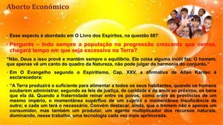 Aborto Económico
• Esse aspecto é abordado em O Livro dos Espíritos, na questão 687:
• Pergunta – Indo sempre a população na progressão crescente que vemos,
chegará tempo em que seja excessiva na Terra?
“Não, Deus a isso provê e mantém sempre o equilíbrio. Ele coisa alguma inútil faz. O homem,
que apenas vê um canto do quadro da Natureza, não pode julgar da harmonia do conjunto.”
• Em O Evangelho segundo o Espiritismo, Cap. XXV, a afirmativa de Allan Kardec é
esclarecedora:
• “A Terra produzirá o suficiente para alimentar a todos os seus habitantes, quando os homens
souberem administrar, segundo as leis de justiça, de caridade e de amor ao próximo, os bens
que ela dá. Quando a fraternidade reinar entre os povos, como entre as províncias de um
mesmo império, o momentânea supérfluo de um suprirá a momentânea insuficiência de
outro; e cada um terá o necessário. Convém destacar, ainda, que o homem não é apenas um
consumidor, mas também um produtor, um agente multiplicador dos recursos naturais,
dominando, nesse trabalho, uma tecnologia cada vez mais aprimorada.
 