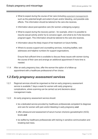 What to expect during the course of her care (including expectant management),
such as the potential length and extent of pain and/or bleeding, and possible side
effects. This information should be tailored to the care she receives.
Information about post-operative care (for women undergoing surgery).
What to expect during the recovery period – for example, when it is possible to
resume sexual activity and/or try to conceive again, and what to do if she becomes
pregnant again. This information should be tailored to the care she receives.
Information about the likely impact of her treatment on future fertility.
Where to access support and counselling services, including leaflets, web
addresses and helpline numbers for support organisations.
Ensure that sufficient time is available to discuss these issues with women during
the course of their care and arrange an additional appointment if more time is
needed.
1.1.4 After an early pregnancy loss, offer the woman the option of a follow-up
appointment with a healthcare professional of her choice.
1.2 Early pregnancy assessment services
1.2.1 Regional services should be organised so that an early pregnancy assessment
service is available 7 days a week for women with early pregnancy
complications, where scanning can be carried out and decisions about
management made.
1.2.2 An early pregnancy assessment service should:
be a dedicated service provided by healthcare professionals competent to diagnose
and care for women with pain and/or bleeding in early pregnancy and
offer ultrasound and assessment of serum human chorionic gonadotrophin (hCG)
levels and
be staffed by healthcare professionals with training in sensitive communication and
breaking bad news.
Ectopic pregnancy and miscarriage NICE clinical guideline 154
© NICE 2012. All rights reserved. Last modified December 2012 Page 11 of 39
 
