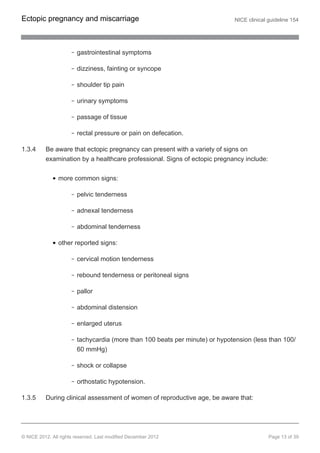 gastrointestinal symptoms
dizziness, fainting or syncope
shoulder tip pain
urinary symptoms
passage of tissue
rectal pressure or pain on defecation.
1.3.4 Be aware that ectopic pregnancy can present with a variety of signs on
examination by a healthcare professional. Signs of ectopic pregnancy include:
more common signs:
pelvic tenderness
adnexal tenderness
abdominal tenderness
other reported signs:
cervical motion tenderness
rebound tenderness or peritoneal signs
pallor
abdominal distension
enlarged uterus
tachycardia (more than 100 beats per minute) or hypotension (less than 100/
60 mmHg)
shock or collapse
orthostatic hypotension.
1.3.5 During clinical assessment of women of reproductive age, be aware that:
Ectopic pregnancy and miscarriage NICE clinical guideline 154
© NICE 2012. All rights reserved. Last modified December 2012 Page 13 of 39
 