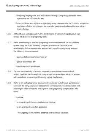they may be pregnant, and think about offering a pregnancy test even when
symptoms are non-specific and
the symptoms and signs of ectopic pregnancy can resemble the common symptoms
and signs of other conditions – for example, gastrointestinal conditions or urinary
tract infection.
1.3.6 All healthcare professionals involved in the care of women of reproductive age
should have access to pregnancy tests.
1.3.7 Refer immediately to an early pregnancy assessment service (or out-of-hours
gynaecology service if the early pregnancy assessment service is not
available) for further assessment women with a positive pregnancy test and
the following on examination:
pain and abdominal tenderness or
pelvic tenderness or
cervical motion tenderness.
1.3.8 Exclude the possibility of ectopic pregnancy, even in the absence of risk
factors (such as previous ectopic pregnancy), because about a third of women
with an ectopic pregnancy will have no known risk factors.
1.3.9 Refer to an early pregnancy assessment service (or out-of-hours gynaecology
service if the early pregnancy assessment service is not available) women with
bleeding or other symptoms and signs of early pregnancy complications who
have:
pain or
a pregnancy of 6 weeks gestation or more or
a pregnancy of uncertain gestation.
The urgency of this referral depends on the clinical situation.
Ectopic pregnancy and miscarriage NICE clinical guideline 154
© NICE 2012. All rights reserved. Last modified December 2012 Page 14 of 39
 