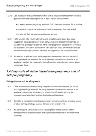 1.3.10 Use expectant management for women with a pregnancy of less than 6 weeks
gestation who are bleeding but not in pain. Advise these women:
to repeat a urine pregnancy test after 7–10 days and to return if it is positive
a negative pregnancy test means that the pregnancy has miscarried
to return if their symptoms continue or worsen.
1.3.11 Refer women who return with worsening symptoms and signs that could
suggest an ectopic pregnancy to an early pregnancy assessment service (or
out-of-hours gynaecology service if the early pregnancy assessment service is
not available) for further assessment. The decision about whether she should
be seen immediately or within 24 hours will depend on the clinical situation.
1.3.12 If a woman is referred to an early pregnancy assessment service (or out-of-
hours gynaecology service if the early pregnancy assessment service is not
available), explain the reasons for the referral and what she can expect when
she arrives there.
1.4 Diagnosis of viable intrauterine pregnancy and of
ectopic pregnancy
Using ultrasound for diagnosis
1.4.1 Offer women who attend an early pregnancy assessment service (or out-of-
hours gynaecology service if the early pregnancy assessment service is not
available) a transvaginal ultrasound scan to identify the location of the
pregnancy and whether there is a fetal pole and heartbeat.
1.4.2 Consider a transabdominal ultrasound scan for women with an enlarged uterus
or other pelvic pathology, such as fibroids or an ovarian cyst.
1.4.3 If a transvaginal ultrasound scan is unacceptable to the woman, offer a
transabdominal ultrasound scan and explain the limitations of this method of
scanning.
Ectopic pregnancy and miscarriage NICE clinical guideline 154
© NICE 2012. All rights reserved. Last modified December 2012 Page 15 of 39
 