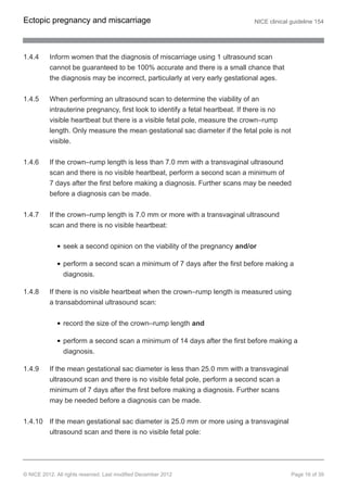 1.4.4 Inform women that the diagnosis of miscarriage using 1 ultrasound scan
cannot be guaranteed to be 100% accurate and there is a small chance that
the diagnosis may be incorrect, particularly at very early gestational ages.
1.4.5 When performing an ultrasound scan to determine the viability of an
intrauterine pregnancy, first look to identify a fetal heartbeat. If there is no
visible heartbeat but there is a visible fetal pole, measure the crown–rump
length. Only measure the mean gestational sac diameter if the fetal pole is not
visible.
1.4.6 If the crown–rump length is less than 7.0 mm with a transvaginal ultrasound
scan and there is no visible heartbeat, perform a second scan a minimum of
7 days after the first before making a diagnosis. Further scans may be needed
before a diagnosis can be made.
1.4.7 If the crown–rump length is 7.0 mm or more with a transvaginal ultrasound
scan and there is no visible heartbeat:
seek a second opinion on the viability of the pregnancy and/or
perform a second scan a minimum of 7 days after the first before making a
diagnosis.
1.4.8 If there is no visible heartbeat when the crown–rump length is measured using
a transabdominal ultrasound scan:
record the size of the crown–rump length and
perform a second scan a minimum of 14 days after the first before making a
diagnosis.
1.4.9 If the mean gestational sac diameter is less than 25.0 mm with a transvaginal
ultrasound scan and there is no visible fetal pole, perform a second scan a
minimum of 7 days after the first before making a diagnosis. Further scans
may be needed before a diagnosis can be made.
1.4.10 If the mean gestational sac diameter is 25.0 mm or more using a transvaginal
ultrasound scan and there is no visible fetal pole:
Ectopic pregnancy and miscarriage NICE clinical guideline 154
© NICE 2012. All rights reserved. Last modified December 2012 Page 16 of 39
 
