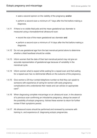seek a second opinion on the viability of the pregnancy and/or
perform a second scan a minimum of 7 days after the first before making a
diagnosis.
1.4.11 If there is no visible fetal pole and the mean gestational sac diameter is
measured using a transabdominal ultrasound scan:
record the size of the mean gestational sac diameter and
perform a second scan a minimum of 14 days after the first before making a
diagnosis.
1.4.12 Do not use gestational age from the last menstrual period alone to determine
whether a fetal heartbeat should be visible.
1.4.13 Inform women that the date of their last menstrual period may not give an
accurate representation of gestational age because of variability in the
menstrual cycle.
1.4.14 Inform women what to expect while waiting for a repeat scan and that waiting
for a repeat scan has no detrimental effects on the outcome of the pregnancy.
1.4.15 Give women a 24-hour contact telephone number so that they can speak to
someone with experience of caring for women with early pregnancy
complications who understands their needs and can advise on appropriate
care[3]
.
1.4.16 When diagnosing complete miscarriage on an ultrasound scan, in the absence
of a previous scan confirming an intrauterine pregnancy, always be aware of
the possibility of ectopic pregnancy. Advise these women to return for further
review if their symptoms persist.
1.4.17 All ultrasound scans should be performed and reviewed by someone with
training in, and experience of, diagnosing ectopic pregnancies.
Ectopic pregnancy and miscarriage NICE clinical guideline 154
© NICE 2012. All rights reserved. Last modified December 2012 Page 17 of 39
 