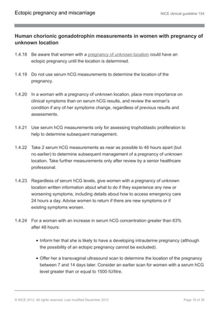 Human chorionic gonadotrophin measurements in women with pregnancy of
unknown location
1.4.18 Be aware that women with a pregnancy of unknown location could have an
ectopic pregnancy until the location is determined.
1.4.19 Do not use serum hCG measurements to determine the location of the
pregnancy.
1.4.20 In a woman with a pregnancy of unknown location, place more importance on
clinical symptoms than on serum hCG results, and review the woman's
condition if any of her symptoms change, regardless of previous results and
assessments.
1.4.21 Use serum hCG measurements only for assessing trophoblastic proliferation to
help to determine subsequent management.
1.4.22 Take 2 serum hCG measurements as near as possible to 48 hours apart (but
no earlier) to determine subsequent management of a pregnancy of unknown
location. Take further measurements only after review by a senior healthcare
professional.
1.4.23 Regardless of serum hCG levels, give women with a pregnancy of unknown
location written information about what to do if they experience any new or
worsening symptoms, including details about how to access emergency care
24 hours a day. Advise women to return if there are new symptoms or if
existing symptoms worsen.
1.4.24 For a woman with an increase in serum hCG concentration greater than 63%
after 48 hours:
Inform her that she is likely to have a developing intrauterine pregnancy (although
the possibility of an ectopic pregnancy cannot be excluded).
Offer her a transvaginal ultrasound scan to determine the location of the pregnancy
between 7 and 14 days later. Consider an earlier scan for women with a serum hCG
level greater than or equal to 1500 IU/litre.
Ectopic pregnancy and miscarriage NICE clinical guideline 154
© NICE 2012. All rights reserved. Last modified December 2012 Page 18 of 39
 