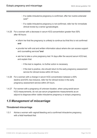 If a viable intrauterine pregnancy is confirmed, offer her routine antenatal
care[4]
If a viable intrauterine pregnancy is not confirmed, refer her for immediate
clinical review by a senior gynaecologist.
1.4.25 For a woman with a decrease in serum hCG concentration greater than 50%
after 48 hours:
inform her that the pregnancy is unlikely to continue but that this is not confirmed
and
provide her with oral and written information about where she can access support
and counselling services[3]
and
ask her to take a urine pregnancy test 14 days after the second serum hCG test,
and explain that:
if the test is negative, no further action is necessary
if the test is positive, she should return to the early pregnancy assessment
service for clinical review within 24 hours.
1.4.26 For a woman with a change in serum hCG concentration between a 50%
decline and 63% rise inclusive, refer her for clinical review in the early
pregnancy assessment service within 24 hours.
1.4.27 For women with a pregnancy of unknown location, when using serial serum
hCG measurements, do not use serum progesterone measurements as an
adjunct to diagnose either viable intrauterine pregnancy or ectopic pregnancy.
1.5 Management of miscarriage
Threatened miscarriage
1.5.1 Advise a woman with vaginal bleeding and a confirmed intrauterine pregnancy
with a fetal heartbeat that:
Ectopic pregnancy and miscarriage NICE clinical guideline 154
© NICE 2012. All rights reserved. Last modified December 2012 Page 19 of 39
 