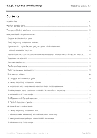 Contents
Introduction .................................................................................................................................. 4
Woman-centred care.................................................................................................................... 5
Terms used in this guideline ........................................................................................................ 6
Key priorities for implementation .................................................................................................. 7
Support and information giving ............................................................................................................... 7
Early pregnancy assessment services.................................................................................................... 7
Symptoms and signs of ectopic pregnancy and initial assessment ........................................................ 8
Using ultrasound for diagnosis................................................................................................................ 8
Human chorionic gonadotrophin measurements in women with pregnancy of unknown location .......... 8
Expectant management .......................................................................................................................... 8
Surgical management ............................................................................................................................. 9
Performing laparoscopy .......................................................................................................................... 9
Salpingectomy and salpingotomy ........................................................................................................... 9
1 Recommendations .................................................................................................................... 10
1.1 Support and information giving ......................................................................................................... 10
1.2 Early pregnancy assessment services.............................................................................................. 11
1.3 Symptoms and signs of ectopic pregnancy and initial assessment .................................................. 12
1.4 Diagnosis of viable intrauterine pregnancy and of ectopic pregnancy .............................................. 15
1.5 Management of miscarriage.............................................................................................................. 19
1.6 Management of ectopic pregnancy ................................................................................................... 22
1.7 Anti-D rhesus prophylaxis ................................................................................................................. 25
2 Research recommendations ..................................................................................................... 27
2.1 Early pregnancy assessment units ................................................................................................... 27
2.2 Ultrasound for determining a viable intrauterine pregnancy.............................................................. 28
2.3 Progesterone/progestogen for threatened miscarriage..................................................................... 28
2.4 Management of miscarriage.............................................................................................................. 29
Ectopic pregnancy and miscarriage NICE clinical guideline 154
© NICE 2012. All rights reserved. Last modified December 2012 Page 2 of 39
 