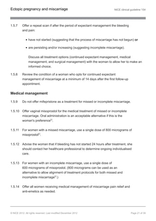 1.5.7 Offer a repeat scan if after the period of expectant management the bleeding
and pain:
have not started (suggesting that the process of miscarriage has not begun) or
are persisting and/or increasing (suggesting incomplete miscarriage).
Discuss all treatment options (continued expectant management, medical
management, and surgical management) with the woman to allow her to make an
informed choice.
1.5.8 Review the condition of a woman who opts for continued expectant
management of miscarriage at a minimum of 14 days after the first follow-up
appointment.
Medical management
1.5.9 Do not offer mifepristone as a treatment for missed or incomplete miscarriage.
1.5.10 Offer vaginal misoprostol for the medical treatment of missed or incomplete
miscarriage. Oral administration is an acceptable alternative if this is the
woman's preference[5]
.
1.5.11 For women with a missed miscarriage, use a single dose of 800 micrograms of
misoprostol[5]
.
1.5.12 Advise the woman that if bleeding has not started 24 hours after treatment, she
should contact her healthcare professional to determine ongoing individualised
care.
1.5.13 For women with an incomplete miscarriage, use a single dose of
600 micrograms of misoprostol. (800 micrograms can be used as an
alternative to allow alignment of treatment protocols for both missed and
incomplete miscarriage[5]
.)
1.5.14 Offer all women receiving medical management of miscarriage pain relief and
anti-emetics as needed.
Ectopic pregnancy and miscarriage NICE clinical guideline 154
© NICE 2012. All rights reserved. Last modified December 2012 Page 21 of 39
 