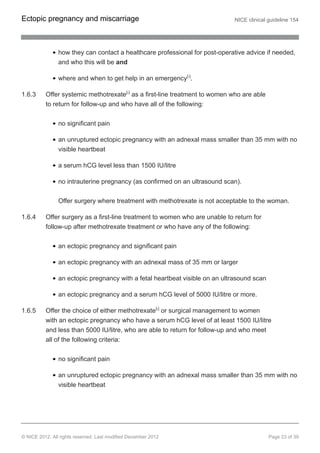 how they can contact a healthcare professional for post-operative advice if needed,
and who this will be and
where and when to get help in an emergency[3]
.
1.6.3 Offer systemic methotrexate[6]
as a first-line treatment to women who are able
to return for follow-up and who have all of the following:
no significant pain
an unruptured ectopic pregnancy with an adnexal mass smaller than 35 mm with no
visible heartbeat
a serum hCG level less than 1500 IU/litre
no intrauterine pregnancy (as confirmed on an ultrasound scan).
Offer surgery where treatment with methotrexate is not acceptable to the woman.
1.6.4 Offer surgery as a first-line treatment to women who are unable to return for
follow-up after methotrexate treatment or who have any of the following:
an ectopic pregnancy and significant pain
an ectopic pregnancy with an adnexal mass of 35 mm or larger
an ectopic pregnancy with a fetal heartbeat visible on an ultrasound scan
an ectopic pregnancy and a serum hCG level of 5000 IU/litre or more.
1.6.5 Offer the choice of either methotrexate[6]
or surgical management to women
with an ectopic pregnancy who have a serum hCG level of at least 1500 IU/litre
and less than 5000 IU/litre, who are able to return for follow-up and who meet
all of the following criteria:
no significant pain
an unruptured ectopic pregnancy with an adnexal mass smaller than 35 mm with no
visible heartbeat
Ectopic pregnancy and miscarriage NICE clinical guideline 154
© NICE 2012. All rights reserved. Last modified December 2012 Page 23 of 39
 