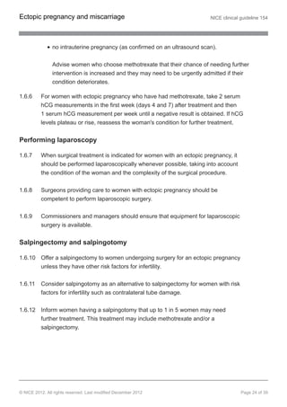 no intrauterine pregnancy (as confirmed on an ultrasound scan).
Advise women who choose methotrexate that their chance of needing further
intervention is increased and they may need to be urgently admitted if their
condition deteriorates.
1.6.6 For women with ectopic pregnancy who have had methotrexate, take 2 serum
hCG measurements in the first week (days 4 and 7) after treatment and then
1 serum hCG measurement per week until a negative result is obtained. If hCG
levels plateau or rise, reassess the woman's condition for further treatment.
Performing laparoscopy
1.6.7 When surgical treatment is indicated for women with an ectopic pregnancy, it
should be performed laparoscopically whenever possible, taking into account
the condition of the woman and the complexity of the surgical procedure.
1.6.8 Surgeons providing care to women with ectopic pregnancy should be
competent to perform laparoscopic surgery.
1.6.9 Commissioners and managers should ensure that equipment for laparoscopic
surgery is available.
Salpingectomy and salpingotomy
1.6.10 Offer a salpingectomy to women undergoing surgery for an ectopic pregnancy
unless they have other risk factors for infertility.
1.6.11 Consider salpingotomy as an alternative to salpingectomy for women with risk
factors for infertility such as contralateral tube damage.
1.6.12 Inform women having a salpingotomy that up to 1 in 5 women may need
further treatment. This treatment may include methotrexate and/or a
salpingectomy.
Ectopic pregnancy and miscarriage NICE clinical guideline 154
© NICE 2012. All rights reserved. Last modified December 2012 Page 24 of 39
 