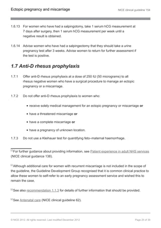 1.6.13 For women who have had a salpingotomy, take 1 serum hCG measurement at
7 days after surgery, then 1 serum hCG measurement per week until a
negative result is obtained.
1.6.14 Advise women who have had a salpingectomy that they should take a urine
pregnancy test after 3 weeks. Advise women to return for further assessment if
the test is positive.
1.7 Anti-D rhesus prophylaxis
1.7.1 Offer anti-D rhesus prophylaxis at a dose of 250 IU (50 micrograms) to all
rhesus negative women who have a surgical procedure to manage an ectopic
pregnancy or a miscarriage.
1.7.2 Do not offer anti-D rhesus prophylaxis to women who:
receive solely medical management for an ectopic pregnancy or miscarriage or
have a threatened miscarriage or
have a complete miscarriage or
have a pregnancy of unknown location.
1.7.3 Do not use a Kleihauer test for quantifying feto–maternal haemorrhage.
[1]
For further guidance about providing information, see Patient experience in adult NHS services
(NICE clinical guidance 138).
[2]
Although additional care for women with recurrent miscarriage is not included in the scope of
the guideline, the Guideline Development Group recognised that it is common clinical practice to
allow these women to self-refer to an early pregnancy assessment service and wished this to
remain the case.
[3]
See also recommendation 1.1.3 for details of further information that should be provided.
[4]
See Antenatal care (NICE clinical guideline 62).
Ectopic pregnancy and miscarriage NICE clinical guideline 154
© NICE 2012. All rights reserved. Last modified December 2012 Page 25 of 39
 