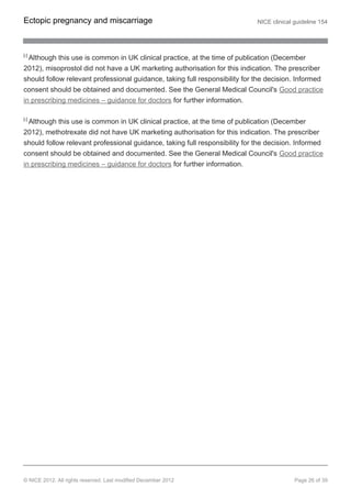 [5]
Although this use is common in UK clinical practice, at the time of publication (December
2012), misoprostol did not have a UK marketing authorisation for this indication. The prescriber
should follow relevant professional guidance, taking full responsibility for the decision. Informed
consent should be obtained and documented. See the General Medical Council's Good practice
in prescribing medicines – guidance for doctors for further information.
[6]
Although this use is common in UK clinical practice, at the time of publication (December
2012), methotrexate did not have UK marketing authorisation for this indication. The prescriber
should follow relevant professional guidance, taking full responsibility for the decision. Informed
consent should be obtained and documented. See the General Medical Council's Good practice
in prescribing medicines – guidance for doctors for further information.
Ectopic pregnancy and miscarriage NICE clinical guideline 154
© NICE 2012. All rights reserved. Last modified December 2012 Page 26 of 39
 