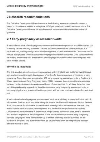 2 Research recommendations
The Guideline Development Group has made the following recommendations for research,
based on its review of evidence, to improve NICE guidance and patient care in the future. The
Guideline Development Group's full set of research recommendations is detailed in the full
guideline.
2.1 Early pregnancy assessment units
A national evaluation of early pregnancy assessment unit service provision should be carried out
to identify factors affecting outcomes. Factors should include whether care is provided in a
dedicated unit, staffing configuration and opening hours of dedicated services. Outcomes should
include both process (service) outcomes and pregnancy-related outcomes. Data collected should
be used to analyse the cost effectiveness of early pregnancy assessment units compared with
other models of care.
Why this is important
The first report of an early pregnancy assessment unit in England was published over 20 years
ago, and prompted the rapid development of centres for the management of problems in early
pregnancy. Today there are an estimated 150 early pregnancy assessment units in England and
Wales (Association of Early Pregnancy Units, 2012). However, there is considerable variation
between centres in access to services and levels of care provided. In addition, there has been
very little good quality research on the effectiveness of early pregnancy assessment units in
improving physical and emotional health compared with services provided outside of a dedicated
unit.
A national audit of early pregnancy assessment services would help to make up for this lack of
information. Such an audit should be along the lines of the National Caesarean Section Sentinel
Audit, a cross-sectional national survey of service configuration and outcomes. Data recorded
would include service location, opening hours and the healthcare professionals involved.
Outcomes would include time of attendance, length of stay, admission rates, time to treatment
and women's experience. Obtaining some of this information would involve early pregnancy
services carrying out more formal follow-up of women than they may do currently, for the
duration of the audit. The evaluation should be structured to allow for comparisons between
different models of care.
Ectopic pregnancy and miscarriage NICE clinical guideline 154
© NICE 2012. All rights reserved. Last modified December 2012 Page 27 of 39
 