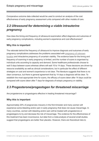 Comparative outcome data collected would be used to conduct an analysis of the cost
effectiveness of early pregnancy assessment units compared with other models of care.
2.2 Ultrasound for determining a viable intrauterine
pregnancy
How does the timing and frequency of ultrasound examination affect diagnosis and outcomes of
early pregnancy complications, including women's experience and cost effectiveness?
Why this is important
The rationale behind the frequency of ultrasound to improve diagnosis and outcomes of early
pregnancy complications addresses the problems associated with pregnancy of unknown
location and intrauterine pregnancy of uncertain viability. The evidence base for the timing and
frequency of scanning in early pregnancy is limited, and the number of scans is organised by
individual units according to capacity and demand. Some healthcare professionals choose to
wait 5 days between scans whereas others will wait 10 to 14 days. These decisions are driven by
resource availability as well as clinical considerations, but in particular the effect of different
strategies on cost and women's experience is not clear. The literature suggests that there is no
clear consensus, but there is general agreement that by 14 days a diagnosis will be clear. To
establish the most appropriate time for scans, the efficacy of scans taken after 14 days could be
compared with scans taken after 7 days for diagnosis of ectopic pregnancy or viability.
2.3 Progesterone/progestogen for threatened miscarriage
Are progesterone or progestogens effective in treating threatened miscarriage?
Why this is important
Approximately 20% of pregnancies miscarry in the first trimester and many women will
experience some bleeding and/or pain in early pregnancy that does not cause miscarriage. In
many countries, women with bleeding and/or pain will be treated with progesterone or
progestogens to try and decrease the risk of miscarriage. The evidence for the effectiveness of
this treatment has been inconclusive, but data from a meta-analysis of several small studies
suggest that progestogens are better than placebo. However, there are theoretical risks to
Ectopic pregnancy and miscarriage NICE clinical guideline 154
© NICE 2012. All rights reserved. Last modified December 2012 Page 28 of 39
 