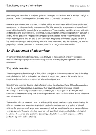 prescribing any treatment in pregnancy and for many practitioners this will be a major change in
practice. The lack of strong evidence makes this a priority area for research.
A very large multicentre randomised controlled trial of women treated with either progesterone/
progestogen or placebo should be conducted. The trial should be large enough to be sufficiently
powered to detect differences in long-term outcomes. The population would be women with pain
and bleeding and a spontaneous, confirmed, viable, singleton, intrauterine pregnancy between 6
and 12 weeks gestation. Progesterone/progestogen or placebo would be administered from
when bleeding starts until the end of the 13th week. Pregnancy proceeding beyond the end of
the first trimester might be the primary outcome. Live birth should also be measured, as well as
pregnancy outcome, gestation at birth and presence of congenital abnormalities.
2.4 Management of miscarriage
In women with confirmed miscarriage, does the type of management strategy (expectant,
medical and surgical) impact on women's experience, including psychological and emotional
outcomes?
Why this is important
The management of miscarriage in the UK has changed in many ways over the past 2 decades,
particularly in the shift from inpatient to outpatient or day case care and the introduction of
medical and expectant management as alternatives to surgery.
Despite these changes there is a lack of research into the effects of these different approaches
from the woman's perspective, in particular their psychological and emotional impact.
Miscarriage is distressing for most women, and the type of management itself might affect
women's need for counselling, with a resulting cost to the NHS. Because of this it is an important
area for research.
The deficiency in the literature could be addressed by a comparative study of women having the
different management strategies (expectant, medical or surgical) and in a variety of clinical
settings (for example, early pregnancy assessment unit, gynaecological ward or gynaecological
emergency unit). The data collected could be both quantitative (using validated psychological
health questionnaires) and qualitative (focusing particularly on women's experience of the
particular type and setting of care).
Ectopic pregnancy and miscarriage NICE clinical guideline 154
© NICE 2012. All rights reserved. Last modified December 2012 Page 29 of 39
 