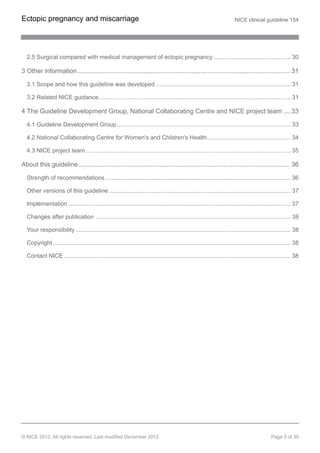 2.5 Surgical compared with medical management of ectopic pregnancy ............................................... 30
3 Other information....................................................................................................................... 31
3.1 Scope and how this guideline was developed .................................................................................. 31
3.2 Related NICE guidance..................................................................................................................... 31
4 The Guideline Development Group, National Collaborating Centre and NICE project team .... 33
4.1 Guideline Development Group.......................................................................................................... 33
4.2 National Collaborating Centre for Women's and Children's Health................................................... 34
4.3 NICE project team............................................................................................................................. 35
About this guideline ...................................................................................................................... 36
Strength of recommendations ................................................................................................................. 36
Other versions of this guideline............................................................................................................... 37
Implementation........................................................................................................................................ 37
Changes after publication ....................................................................................................................... 38
Your responsibility ................................................................................................................................... 38
Copyright................................................................................................................................................. 38
Contact NICE .......................................................................................................................................... 38
Ectopic pregnancy and miscarriage NICE clinical guideline 154
© NICE 2012. All rights reserved. Last modified December 2012 Page 3 of 39
 