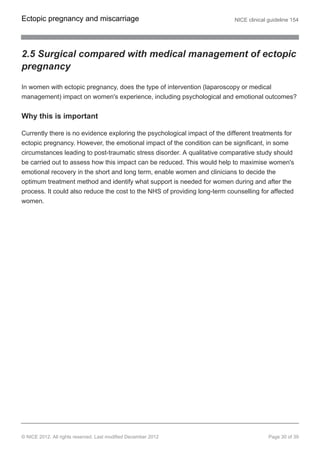 2.5 Surgical compared with medical management of ectopic
pregnancy
In women with ectopic pregnancy, does the type of intervention (laparoscopy or medical
management) impact on women's experience, including psychological and emotional outcomes?
Why this is important
Currently there is no evidence exploring the psychological impact of the different treatments for
ectopic pregnancy. However, the emotional impact of the condition can be significant, in some
circumstances leading to post-traumatic stress disorder. A qualitative comparative study should
be carried out to assess how this impact can be reduced. This would help to maximise women's
emotional recovery in the short and long term, enable women and clinicians to decide the
optimum treatment method and identify what support is needed for women during and after the
process. It could also reduce the cost to the NHS of providing long-term counselling for affected
women.
Ectopic pregnancy and miscarriage NICE clinical guideline 154
© NICE 2012. All rights reserved. Last modified December 2012 Page 30 of 39
 