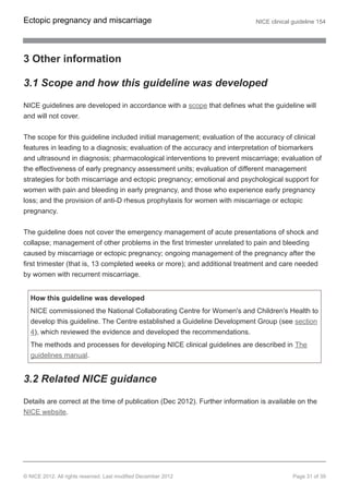 3 Other information
3.1 Scope and how this guideline was developed
NICE guidelines are developed in accordance with a scope that defines what the guideline will
and will not cover.
The scope for this guideline included initial management; evaluation of the accuracy of clinical
features in leading to a diagnosis; evaluation of the accuracy and interpretation of biomarkers
and ultrasound in diagnosis; pharmacological interventions to prevent miscarriage; evaluation of
the effectiveness of early pregnancy assessment units; evaluation of different management
strategies for both miscarriage and ectopic pregnancy; emotional and psychological support for
women with pain and bleeding in early pregnancy, and those who experience early pregnancy
loss; and the provision of anti-D rhesus prophylaxis for women with miscarriage or ectopic
pregnancy.
The guideline does not cover the emergency management of acute presentations of shock and
collapse; management of other problems in the first trimester unrelated to pain and bleeding
caused by miscarriage or ectopic pregnancy; ongoing management of the pregnancy after the
first trimester (that is, 13 completed weeks or more); and additional treatment and care needed
by women with recurrent miscarriage.
How this guideline was developed
NICE commissioned the National Collaborating Centre for Women's and Children's Health to
develop this guideline. The Centre established a Guideline Development Group (see section
4), which reviewed the evidence and developed the recommendations.
The methods and processes for developing NICE clinical guidelines are described in The
guidelines manual.
3.2 Related NICE guidance
Details are correct at the time of publication (Dec 2012). Further information is available on the
NICE website.
Ectopic pregnancy and miscarriage NICE clinical guideline 154
© NICE 2012. All rights reserved. Last modified December 2012 Page 31 of 39
 