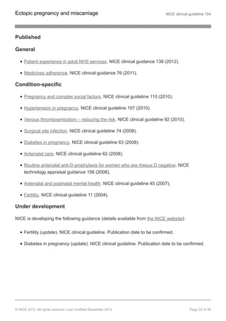Published
General
Patient experience in adult NHS services. NICE clinical guidance 138 (2012).
Medicines adherence. NICE clinical guidance 76 (2011).
Condition-specific
Pregnancy and complex social factors. NICE clinical guideline 110 (2010).
Hypertension in pregnancy. NICE clinical guideline 107 (2010).
Venous thromboembolism – reducing the risk. NICE clinical guideline 92 (2010).
Surgical site infection. NICE clinical guideline 74 (2008).
Diabetes in pregnancy. NICE clinical guideline 63 (2008).
Antenatal care. NICE clinical guideline 62 (2008).
Routine antenatal anti-D prophylaxis for women who are rhesus D negative. NICE
technology appraisal guidance 156 (2008).
Antenatal and postnatal mental health. NICE clinical guideline 45 (2007).
Fertility. NICE clinical guideline 11 (2004).
Under development
NICE is developing the following guidance (details available from the NICE website):
Fertility (update). NICE clinical guideline. Publication date to be confirmed.
Diabetes in pregnancy (update). NICE clinical guideline. Publication date to be confirmed.
Ectopic pregnancy and miscarriage NICE clinical guideline 154
© NICE 2012. All rights reserved. Last modified December 2012 Page 32 of 39
 