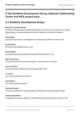 4 The Guideline Development Group, National Collaborating
Centre and NICE project team
4.1 Guideline Development Group
Mary Ann Lumsden (Chair)
Professor of Gynaecology and Medical Education and Honorary Consultant Gynaecologist,
Reproductive and Maternal Medicine, School of Medicine, University of Glasgow
Fiona Blake
Consultant Psychiatrist, Cambridgeshire and Peterborough NHS Foundation Trust
Nicola Davies
GP, Bute House Medical Centre, Luton
Karen Easton
Consultant Nurse, Gloucestershire Hospitals NHS Foundation Trust
Roy Farquharson
Consultant Obstetrician and Gynaecologist, Liverpool Women's Hospital
Joanne Fletcher
Consultant Nurse, Sheffield Teaching Hospitals NHS Trust
Liz Jones
Lay member (stood down July 2011)
Julie Orford
Lay member (joined July 2011)
Caroline Overton
Consultant Obstetrician and Gynaecologist, St Michael's University Hospital, Bristol
Shammi Ramlakhan
Consultant in Emergency Medicine, Sheffield Teaching Hospitals NHS Foundation Trust
Ectopic pregnancy and miscarriage NICE clinical guideline 154
© NICE 2012. All rights reserved. Last modified December 2012 Page 33 of 39
 