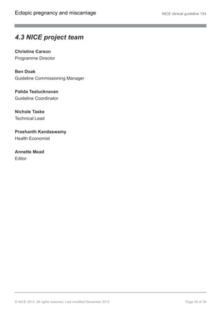 4.3 NICE project team
Christine Carson
Programme Director
Ben Doak
Guideline Commissioning Manager
Palida Teelucknavan
Guideline Coordinator
Nichole Taske
Technical Lead
Prashanth Kandaswamy
Health Economist
Annette Mead
Editor
Ectopic pregnancy and miscarriage NICE clinical guideline 154
© NICE 2012. All rights reserved. Last modified December 2012 Page 35 of 39
 
