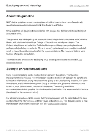 About this guideline
NICE clinical guidelines are recommendations about the treatment and care of people with
specific diseases and conditions in the NHS in England and Wales.
NICE guidelines are developed in accordance with a scope that defines what the guideline will
and will not cover.
This guideline was developed by the National Collaborating Centre for Women's and Children's
Health, which is based at the Royal College of Obstetricians and Gynaecologists. The
Collaborating Centre worked with a Guideline Development Group, comprising healthcare
professionals (including consultants, GPs and nurses), patients and carers, and technical staff,
which reviewed the evidence and drafted the recommendations. The recommendations were
finalised after public consultation.
The methods and processes for developing NICE clinical guidelines are described in The
guidelines manual.
Strength of recommendations
Some recommendations can be made with more certainty than others. The Guideline
Development Group makes a recommendation based on the trade-off between the benefits and
harms of an intervention, taking into account the quality of the underpinning evidence. For some
interventions, the Guideline Development Group is confident that, given the information it has
looked at, most patients would choose the intervention. The wording used in the
recommendations in this guideline denotes the certainty with which the recommendation is made
(the strength of the recommendation).
For all recommendations, NICE expects that there is discussion with the patient about the risks
and benefits of the interventions, and their values and preferences. This discussion aims to help
them to reach a fully informed decision (see also Woman-centred care).
Ectopic pregnancy and miscarriage NICE clinical guideline 154
© NICE 2012. All rights reserved. Last modified December 2012 Page 36 of 39
 