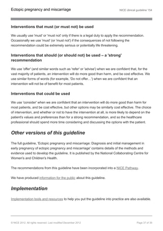 Interventions that must (or must not) be used
We usually use 'must' or 'must not' only if there is a legal duty to apply the recommendation.
Occasionally we use 'must' (or 'must not') if the consequences of not following the
recommendation could be extremely serious or potentially life threatening.
Interventions that should (or should not) be used – a 'strong'
recommendation
We use 'offer' (and similar words such as 'refer' or 'advise') when we are confident that, for the
vast majority of patients, an intervention will do more good than harm, and be cost effective. We
use similar forms of words (for example, 'Do not offer…') when we are confident that an
intervention will not be of benefit for most patients.
Interventions that could be used
We use 'consider' when we are confident that an intervention will do more good than harm for
most patients, and be cost effective, but other options may be similarly cost effective. The choice
of intervention, and whether or not to have the intervention at all, is more likely to depend on the
patient's values and preferences than for a strong recommendation, and so the healthcare
professional should spend more time considering and discussing the options with the patient.
Other versions of this guideline
The full guideline, 'Ectopic pregnancy and miscarriage: Diagnosis and initial management in
early pregnancy of ectopic pregnancy and miscarriage' contains details of the methods and
evidence used to develop the guideline. It is published by the National Collaborating Centre for
Women's and Children's Health.
The recommendations from this guideline have been incorporated into a NICE Pathway.
We have produced information for the public about this guideline.
Implementation
Implementation tools and resources to help you put the guideline into practice are also available.
Ectopic pregnancy and miscarriage NICE clinical guideline 154
© NICE 2012. All rights reserved. Last modified December 2012 Page 37 of 39
 