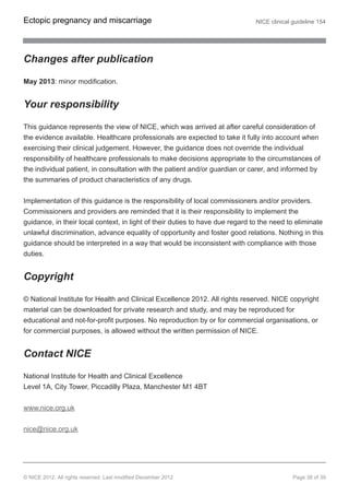 Changes after publication
May 2013: minor modification.
Your responsibility
This guidance represents the view of NICE, which was arrived at after careful consideration of
the evidence available. Healthcare professionals are expected to take it fully into account when
exercising their clinical judgement. However, the guidance does not override the individual
responsibility of healthcare professionals to make decisions appropriate to the circumstances of
the individual patient, in consultation with the patient and/or guardian or carer, and informed by
the summaries of product characteristics of any drugs.
Implementation of this guidance is the responsibility of local commissioners and/or providers.
Commissioners and providers are reminded that it is their responsibility to implement the
guidance, in their local context, in light of their duties to have due regard to the need to eliminate
unlawful discrimination, advance equality of opportunity and foster good relations. Nothing in this
guidance should be interpreted in a way that would be inconsistent with compliance with those
duties.
Copyright
© National Institute for Health and Clinical Excellence 2012. All rights reserved. NICE copyright
material can be downloaded for private research and study, and may be reproduced for
educational and not-for-profit purposes. No reproduction by or for commercial organisations, or
for commercial purposes, is allowed without the written permission of NICE.
Contact NICE
National Institute for Health and Clinical Excellence
Level 1A, City Tower, Piccadilly Plaza, Manchester M1 4BT
www.nice.org.uk
nice@nice.org.uk
Ectopic pregnancy and miscarriage NICE clinical guideline 154
© NICE 2012. All rights reserved. Last modified December 2012 Page 38 of 39
 