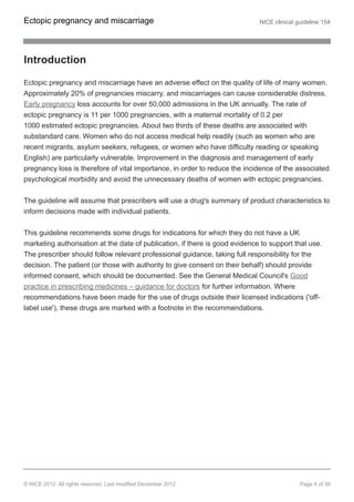 Introduction
Ectopic pregnancy and miscarriage have an adverse effect on the quality of life of many women.
Approximately 20% of pregnancies miscarry, and miscarriages can cause considerable distress.
Early pregnancy loss accounts for over 50,000 admissions in the UK annually. The rate of
ectopic pregnancy is 11 per 1000 pregnancies, with a maternal mortality of 0.2 per
1000 estimated ectopic pregnancies. About two thirds of these deaths are associated with
substandard care. Women who do not access medical help readily (such as women who are
recent migrants, asylum seekers, refugees, or women who have difficulty reading or speaking
English) are particularly vulnerable. Improvement in the diagnosis and management of early
pregnancy loss is therefore of vital importance, in order to reduce the incidence of the associated
psychological morbidity and avoid the unnecessary deaths of women with ectopic pregnancies.
The guideline will assume that prescribers will use a drug's summary of product characteristics to
inform decisions made with individual patients.
This guideline recommends some drugs for indications for which they do not have a UK
marketing authorisation at the date of publication, if there is good evidence to support that use.
The prescriber should follow relevant professional guidance, taking full responsibility for the
decision. The patient (or those with authority to give consent on their behalf) should provide
informed consent, which should be documented. See the General Medical Council's Good
practice in prescribing medicines – guidance for doctors for further information. Where
recommendations have been made for the use of drugs outside their licensed indications ('off-
label use'), these drugs are marked with a footnote in the recommendations.
Ectopic pregnancy and miscarriage NICE clinical guideline 154
© NICE 2012. All rights reserved. Last modified December 2012 Page 4 of 39
 