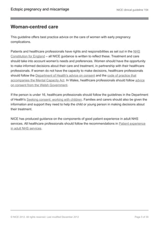 Woman-centred care
This guideline offers best practice advice on the care of women with early pregnancy
complications.
Patients and healthcare professionals have rights and responsibilities as set out in the NHS
Constitution for England – all NICE guidance is written to reflect these. Treatment and care
should take into account women's needs and preferences. Women should have the opportunity
to make informed decisions about their care and treatment, in partnership with their healthcare
professionals. If women do not have the capacity to make decisions, healthcare professionals
should follow the Department of Health's advice on consent and the code of practice that
accompanies the Mental Capacity Act. In Wales, healthcare professionals should follow advice
on consent from the Welsh Government.
If the person is under 16, healthcare professionals should follow the guidelines in the Department
of Health's Seeking consent: working with children. Families and carers should also be given the
information and support they need to help the child or young person in making decisions about
their treatment.
NICE has produced guidance on the components of good patient experience in adult NHS
services. All healthcare professionals should follow the recommendations in Patient experience
in adult NHS services.
Ectopic pregnancy and miscarriage NICE clinical guideline 154
© NICE 2012. All rights reserved. Last modified December 2012 Page 5 of 39
 