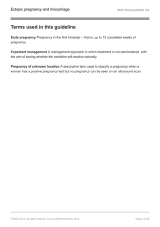 Terms used in this guideline
Early pregnancy Pregnancy in the first trimester – that is, up to 13 completed weeks of
pregnancy.
Expectant management A management approach in which treatment is not administered, with
the aim of seeing whether the condition will resolve naturally.
Pregnancy of unknown location A descriptive term used to classify a pregnancy when a
woman has a positive pregnancy test but no pregnancy can be seen on an ultrasound scan.
Ectopic pregnancy and miscarriage NICE clinical guideline 154
© NICE 2012. All rights reserved. Last modified December 2012 Page 6 of 39
 