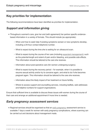 Key priorities for implementation
The following recommendations have been identified as priorities for implementation.
Support and information giving
Throughout a woman's care, give her and (with agreement) her partner specific evidence-
based information in a variety of formats. This should include (as appropriate):
When and how to seek help if existing symptoms worsen or new symptoms develop,
including a 24-hour contact telephone number.
What to expect during the time she is waiting for an ultrasound scan.
What to expect during the course of her care (including expectant management), such
as the potential length and extent of pain and/or bleeding, and possible side effects.
This information should be tailored to the care she receives.
Information about post-operative care (for women undergoing surgery).
What to expect during the recovery period – for example, when it is possible to
resume sexual activity and/or try to conceive again, and what to do if she becomes
pregnant again. This information should be tailored to the care she receives.
Information about the likely impact of her treatment on future fertility.
Where to access support and counselling services, including leaflets, web addresses
and helpline numbers for support organisations.
Ensure that sufficient time is available to discuss these issues with women during the course of
their care and arrange an additional appointment if more time is needed.
Early pregnancy assessment services
Regional services should be organised so that an early pregnancy assessment service is
available 7 days a week for women with early pregnancy complications, where scanning can
be carried out and decisions about management made.
Ectopic pregnancy and miscarriage NICE clinical guideline 154
© NICE 2012. All rights reserved. Last modified December 2012 Page 7 of 39
 