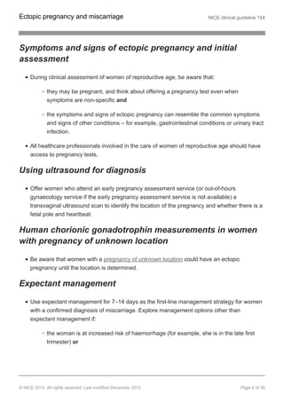 Symptoms and signs of ectopic pregnancy and initial
assessment
During clinical assessment of women of reproductive age, be aware that:
they may be pregnant, and think about offering a pregnancy test even when
symptoms are non-specific and
the symptoms and signs of ectopic pregnancy can resemble the common symptoms
and signs of other conditions – for example, gastrointestinal conditions or urinary tract
infection.
All healthcare professionals involved in the care of women of reproductive age should have
access to pregnancy tests.
Using ultrasound for diagnosis
Offer women who attend an early pregnancy assessment service (or out-of-hours
gynaecology service if the early pregnancy assessment service is not available) a
transvaginal ultrasound scan to identify the location of the pregnancy and whether there is a
fetal pole and heartbeat.
Human chorionic gonadotrophin measurements in women
with pregnancy of unknown location
Be aware that women with a pregnancy of unknown location could have an ectopic
pregnancy until the location is determined.
Expectant management
Use expectant management for 7–14 days as the first-line management strategy for women
with a confirmed diagnosis of miscarriage. Explore management options other than
expectant management if:
the woman is at increased risk of haemorrhage (for example, she is in the late first
trimester) or
Ectopic pregnancy and miscarriage NICE clinical guideline 154
© NICE 2012. All rights reserved. Last modified December 2012 Page 8 of 39
 