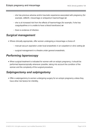 she has previous adverse and/or traumatic experience associated with pregnancy (for
example, stillbirth, miscarriage or antepartum haemorrhage) or
she is at increased risk from the effects of haemorrhage (for example, if she has
coagulopathies or is unable to have a blood transfusion) or
there is evidence of infection.
Surgical management
Where clinically appropriate, offer women undergoing a miscarriage a choice of:
manual vacuum aspiration under local anaesthetic in an outpatient or clinic setting or
surgical management in a theatre under general anaesthetic.
Performing laparoscopy
When surgical treatment is indicated for women with an ectopic pregnancy, it should be
performed laparoscopically whenever possible, taking into account the condition of the
woman and the complexity of the surgical procedure.
Salpingectomy and salpingotomy
Offer a salpingectomy to women undergoing surgery for an ectopic pregnancy unless they
have other risk factors for infertility.
Ectopic pregnancy and miscarriage NICE clinical guideline 154
© NICE 2012. All rights reserved. Last modified December 2012 Page 9 of 39
 
