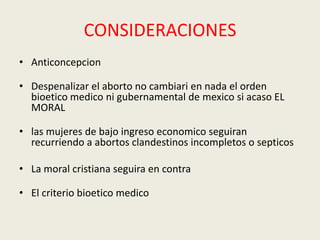 CONSIDERACIONES
• Anticoncepcion
• Despenalizar el aborto no cambiari en nada el orden
bioetico medico ni gubernamental de mexico si acaso EL
MORAL
• las mujeres de bajo ingreso economico seguiran
recurriendo a abortos clandestinos incompletos o septicos
• La moral cristiana seguira en contra
• El criterio bioetico medico
 