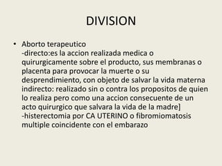DIVISION
• Aborto terapeutico
-directo:es la accion realizada medica o
quirurgicamente sobre el producto, sus membranas o
placenta para provocar la muerte o su
desprendimiento, con objeto de salvar la vida materna
indirecto: realizado sin o contra los propositos de quien
lo realiza pero como una accion consecuente de un
acto quirurgico que salvara la vida de la madre]
-histerectomia por CA UTERINO o fibromiomatosis
multiple coincidente con el embarazo
 