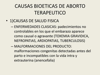 CAUSAS BIOETICAS DE ABORTO
TERAPEUTICO
• 1)CAUSAS DE SALUD FISICA
– ENFERMEDADES CLASICAS: padecimientos no
controlables en los que el embarazo aparece
como causal o agravante (TOXEMIA GRAVIDICA,
NEFROPATIAS, ARDIOPATIAS, TUBERCULOSIS)
– MALFORMACIONES DEL PRODUCTO:
malformaciones congenitas detectadas antes del
parto e incompatibles con la vida intra y
extrauterina (anencefalia)
 