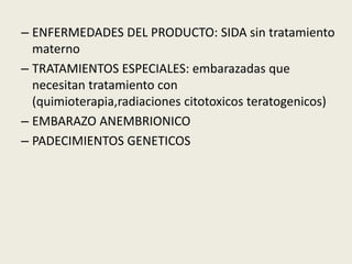 – ENFERMEDADES DEL PRODUCTO: SIDA sin tratamiento
materno
– TRATAMIENTOS ESPECIALES: embarazadas que
necesitan tratamiento con
(quimioterapia,radiaciones citotoxicos teratogenicos)
– EMBARAZO ANEMBRIONICO
– PADECIMIENTOS GENETICOS
 
